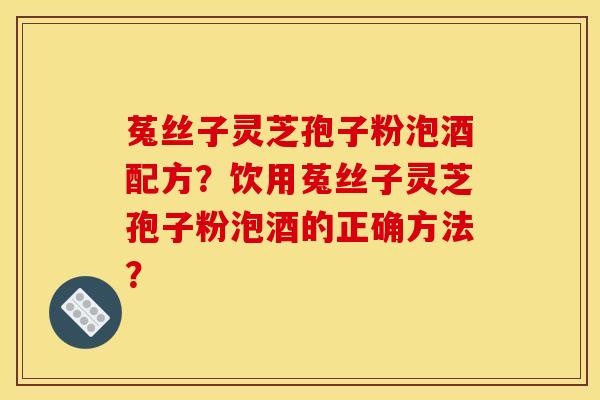 菟丝子灵芝孢子粉泡酒配方?饮用菟丝子灵芝孢子粉泡酒的正确方法? 菟丝子灵芝孢子粉泡酒配方?饮用菟丝子灵芝孢子粉泡酒的正确方法?