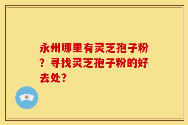永州哪里有灵芝孢子粉?寻找灵芝孢子粉的好去处? 永州哪里有灵芝孢子粉?寻找灵芝孢子粉的好去处?