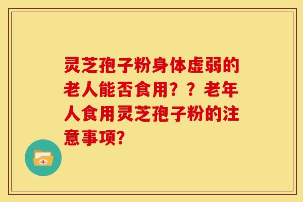 灵芝孢子粉身体虚弱的老人能否食用??老年人食用灵芝孢子粉的注意事项? 灵芝孢子粉身体虚弱的老人能否食用??老年人食用灵芝孢子粉的注意事项?