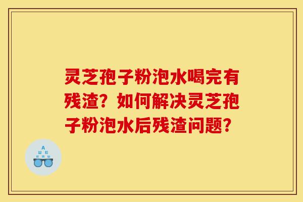 灵芝孢子粉泡水喝完有残渣?如何解决灵芝孢子粉泡水后残渣问题? 灵芝孢子粉泡水喝完有残渣?如何解决灵芝孢子粉泡水后残渣问题?