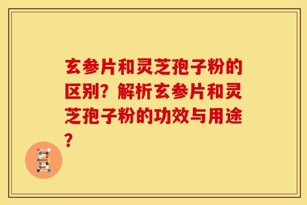 玄参片和灵芝孢子粉的区别?解析玄参片和灵芝孢子粉的功效与用途? 玄参片和灵芝孢子粉的区别?解析玄参片和灵芝孢子粉的功效与用途?