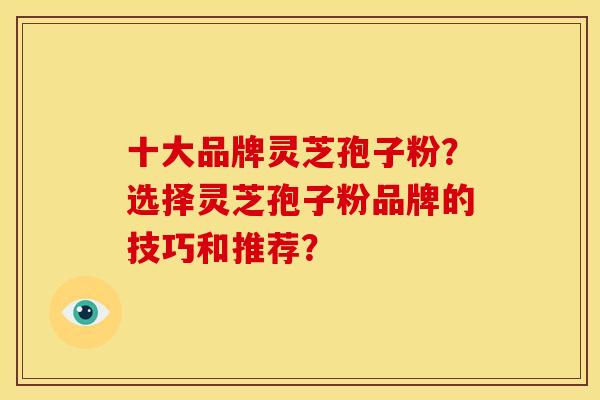 十大品牌灵芝孢子粉?选择灵芝孢子粉品牌的技巧和推荐? 十大品牌灵芝孢子粉?选择灵芝孢子粉品牌的技巧和推荐?