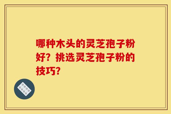 哪种木头的灵芝孢子粉好?挑选灵芝孢子粉的技巧? 哪种木头的灵芝孢子粉好?挑选灵芝孢子粉的技巧?