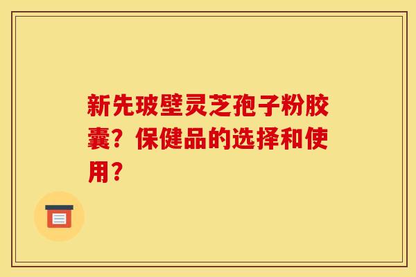 新先玻壁灵芝孢子粉胶囊?保健品的选择和使用? 新先玻壁灵芝孢子粉胶囊?保健品的选择和使用?