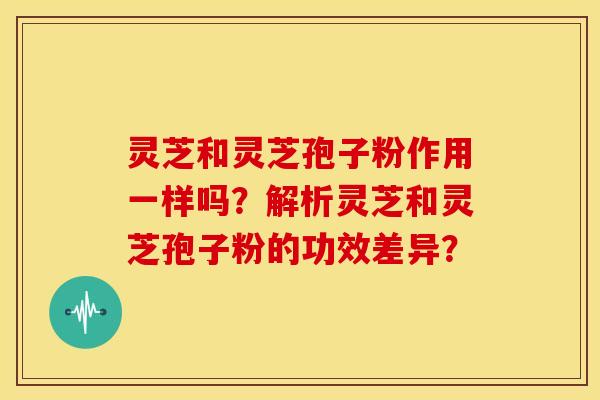 灵芝和灵芝孢子粉作用一样吗?解析灵芝和灵芝孢子粉的功效差异? 灵芝和灵芝孢子粉作用一样吗?解析灵芝和灵芝孢子粉的功效差异?