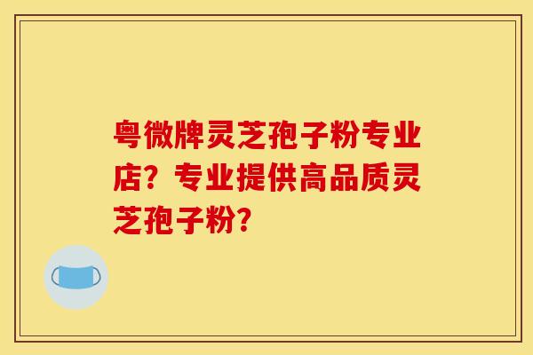 粤微牌灵芝孢子粉专业店?专业提供高品质灵芝孢子粉? 粤微牌灵芝孢子粉专业店?专业提供高品质灵芝孢子粉?