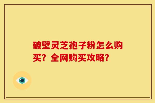 破壁灵芝孢子粉怎么购买?全网购买攻略? 破壁灵芝孢子粉怎么购买?全网购买攻略?