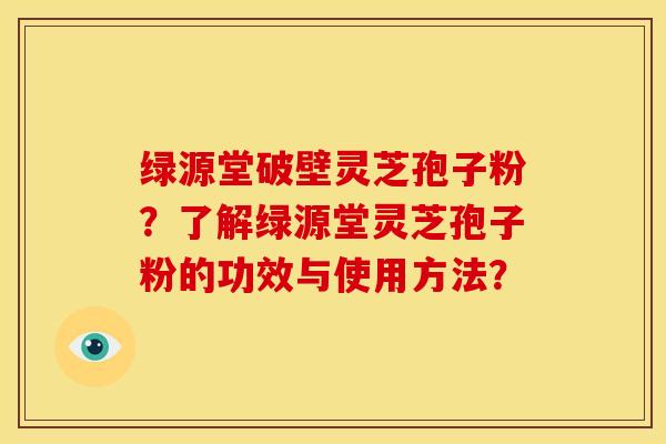 绿源堂破壁灵芝孢子粉?了解绿源堂灵芝孢子粉的功效与使用方法? 绿源堂破壁灵芝孢子粉?了解绿源堂灵芝孢子粉的功效与使用方法?