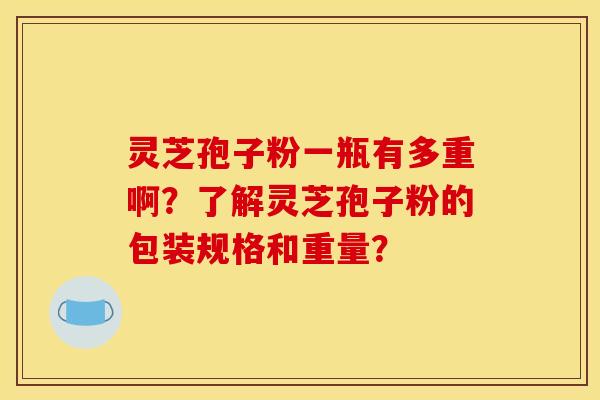灵芝孢子粉一瓶有多重啊?了解灵芝孢子粉的包装规格和重量? 灵芝孢子粉一瓶有多重啊?了解灵芝孢子粉的包装规格和重量?