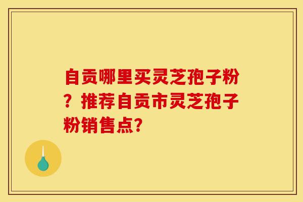 自贡哪里买灵芝孢子粉?推荐自贡市灵芝孢子粉销售点? 自贡哪里买灵芝孢子粉?推荐自贡市灵芝孢子粉销售点?