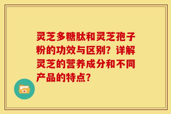 灵芝多糖肽和灵芝孢子粉的功效与区别？详解灵芝的营养成分和不同产品的特点？
