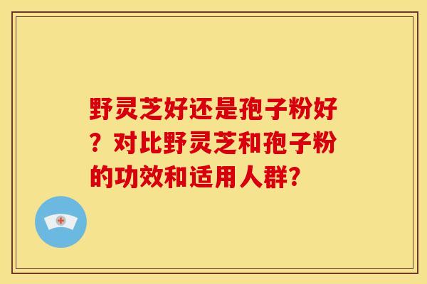 野灵芝好还是孢子粉好?对比野灵芝和孢子粉的功效和适用人群? 野灵芝好还是孢子粉好?对比野灵芝和孢子粉的功效和适用人群?