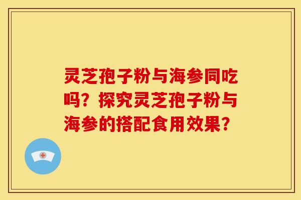 灵芝孢子粉与海参同吃吗?探究灵芝孢子粉与海参的搭配食用效果? 灵芝孢子粉与海参同吃吗?探究灵芝孢子粉与海参的搭配食用效果?