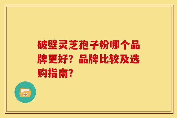 破壁灵芝孢子粉哪个品牌更好?品牌比较及选购指南? 破壁灵芝孢子粉哪个品牌更好?品牌比较及选购指南?