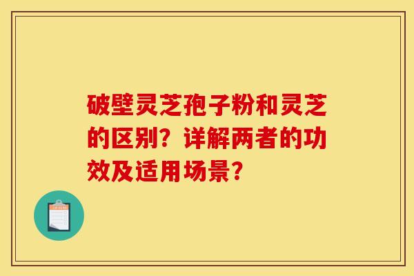 破壁灵芝孢子粉和灵芝的区别?详解两者的功效及适用场景? 破壁灵芝孢子粉和灵芝的区别?详解两者的功效及适用场景?