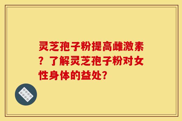 灵芝孢子粉提高雌激素？了解灵芝孢子粉对女性身体的益处？