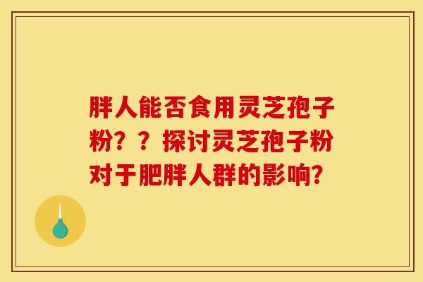 胖人能否食用灵芝孢子粉??探讨灵芝孢子粉对于人群的影响? 胖人能否食用灵芝孢子粉??探讨灵芝孢子粉对于人群的影响?