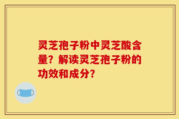 灵芝孢子粉中灵芝酸含量?解读灵芝孢子粉的功效和成分? 灵芝孢子粉中灵芝酸含量?解读灵芝孢子粉的功效和成分?