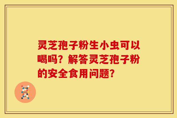 灵芝孢子粉生小虫可以喝吗?解答灵芝孢子粉的安全食用问题? 灵芝孢子粉生小虫可以喝吗?解答灵芝孢子粉的安全食用问题?