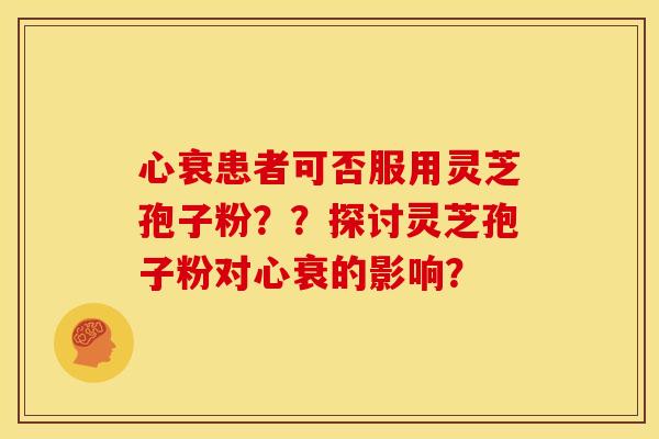 心衰患者可否服用灵芝孢子粉??探讨灵芝孢子粉对心衰的影响? 心衰患者可否服用灵芝孢子粉??探讨灵芝孢子粉对心衰的影响?