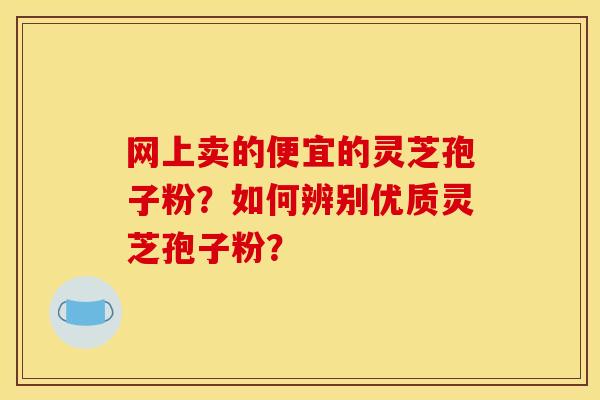 网上卖的便宜的灵芝孢子粉?如何辨别优质灵芝孢子粉? 网上卖的便宜的灵芝孢子粉?如何辨别优质灵芝孢子粉?