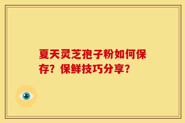 夏天灵芝孢子粉如何保存?保鲜技巧分享? 夏天灵芝孢子粉如何保存?保鲜技巧分享?