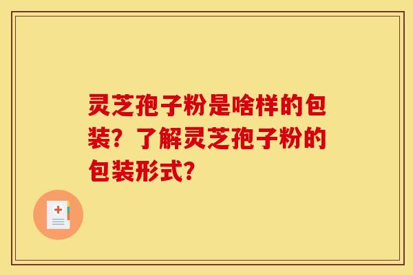 灵芝孢子粉是啥样的包装?了解灵芝孢子粉的包装形式? 灵芝孢子粉是啥样的包装?了解灵芝孢子粉的包装形式?