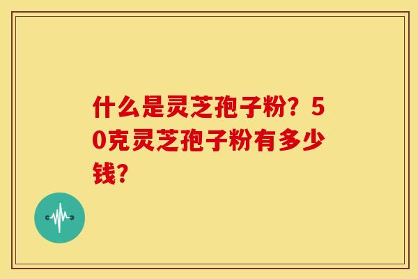 什么是灵芝孢子粉?50克灵芝孢子粉有多少钱? 什么是灵芝孢子粉?50克灵芝孢子粉有多少钱?