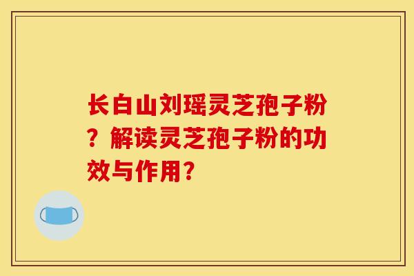 长白山刘瑶灵芝孢子粉?解读灵芝孢子粉的功效与作用? 长白山刘瑶灵芝孢子粉?解读灵芝孢子粉的功效与作用?