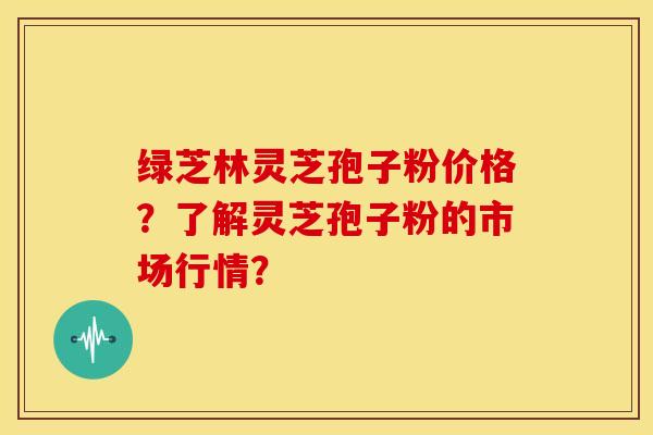 绿芝林灵芝孢子粉价格？了解灵芝孢子粉的市场行情？