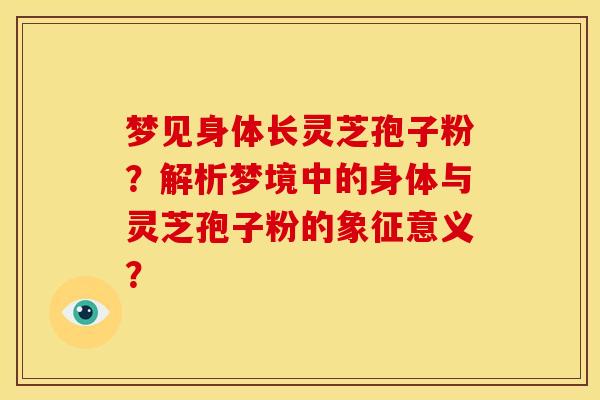 梦见身体长灵芝孢子粉?解析梦境中的身体与灵芝孢子粉的象征意义? 梦见身体长灵芝孢子粉?解析梦境中的身体与灵芝孢子粉的象征意义?