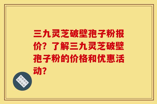 三九灵芝破壁孢子粉报价?了解三九灵芝破壁孢子粉的价格和优惠活动? 三九灵芝破壁孢子粉报价?了解三九灵芝破壁孢子粉的价格和优惠活动?