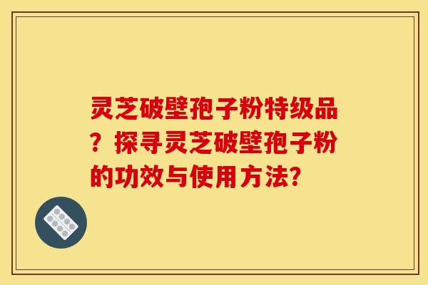 灵芝破壁孢子粉特级品?探寻灵芝破壁孢子粉的功效与使用方法? 灵芝破壁孢子粉特级品?探寻灵芝破壁孢子粉的功效与使用方法?