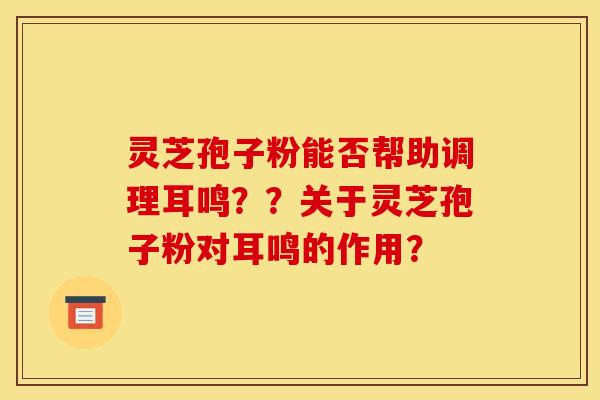 灵芝孢子粉能否帮助调理耳鸣??关于灵芝孢子粉对耳鸣的作用? 灵芝孢子粉能否帮助调理耳鸣??关于灵芝孢子粉对耳鸣的作用?