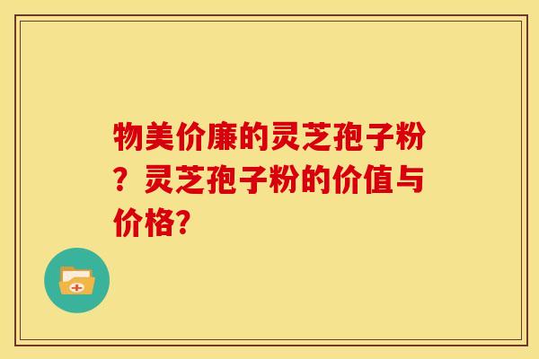 物美价廉的灵芝孢子粉?灵芝孢子粉的价值与价格? 物美价廉的灵芝孢子粉?灵芝孢子粉的价值与价格?