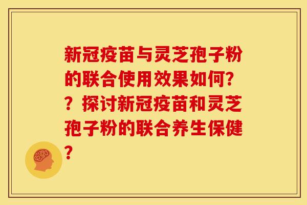 新冠疫苗与灵芝孢子粉的联合使用效果如何??探讨新冠疫苗和灵芝孢子粉的联合养生保健? 新冠疫苗与灵芝孢子粉的联合使用效果如何??探讨新冠疫苗和灵芝孢子粉的联合养生保健?