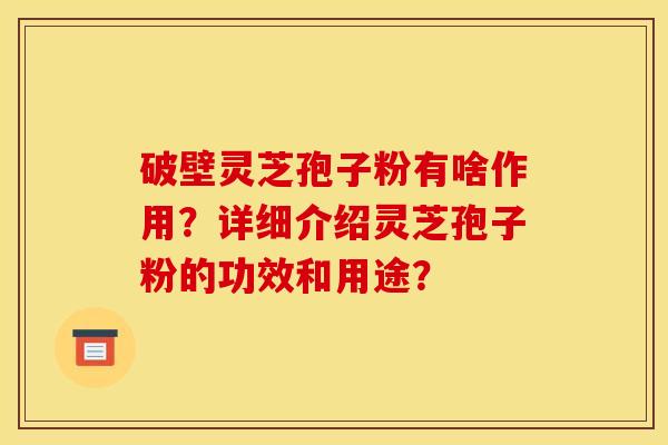 破壁灵芝孢子粉有啥作用?详细介绍灵芝孢子粉的功效和用途? 破壁灵芝孢子粉有啥作用?详细介绍灵芝孢子粉的功效和用途?