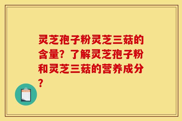 灵芝孢子粉灵芝三菇的含量?了解灵芝孢子粉和灵芝三菇的营养成分? 灵芝孢子粉灵芝三菇的含量?了解灵芝孢子粉和灵芝三菇的营养成分?