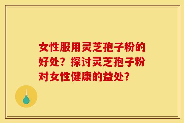 女性服用灵芝孢子粉的好处?探讨灵芝孢子粉对女性健康的益处? 女性服用灵芝孢子粉的好处?探讨灵芝孢子粉对女性健康的益处?