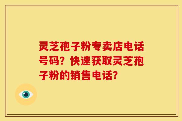 灵芝孢子粉专卖店电话号码?快速获取灵芝孢子粉的销售电话? 灵芝孢子粉专卖店电话号码?快速获取灵芝孢子粉的销售电话?