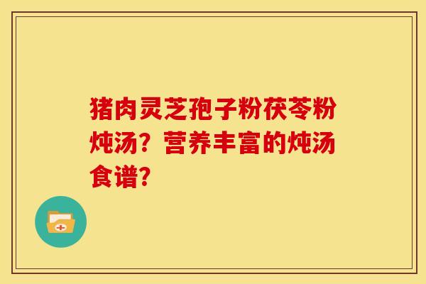 猪肉灵芝孢子粉茯苓粉炖汤?营养丰富的炖汤食谱? 猪肉灵芝孢子粉茯苓粉炖汤?营养丰富的炖汤食谱?
