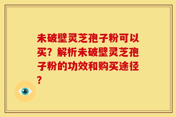 未破壁灵芝孢子粉可以买?解析未破壁灵芝孢子粉的功效和购买途径? 未破壁灵芝孢子粉可以买?解析未破壁灵芝孢子粉的功效和购买途径?
