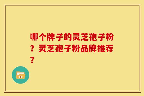 哪个牌子的灵芝孢子粉?灵芝孢子粉品牌推荐? 哪个牌子的灵芝孢子粉?灵芝孢子粉品牌推荐?