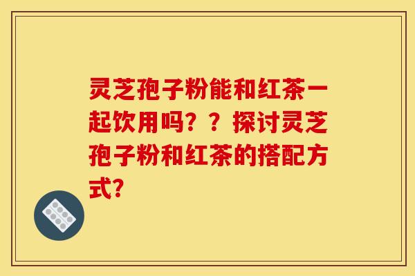 灵芝孢子粉能和红茶一起饮用吗??探讨灵芝孢子粉和红茶的搭配方式? 灵芝孢子粉能和红茶一起饮用吗??探讨灵芝孢子粉和红茶的搭配方式?