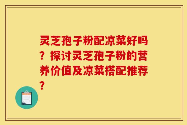 灵芝孢子粉配凉菜好吗？探讨灵芝孢子粉的营养价值及凉菜搭配推荐？