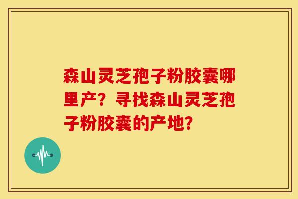 森山灵芝孢子粉胶囊哪里产?寻找森山灵芝孢子粉胶囊的产地? 森山灵芝孢子粉胶囊哪里产?寻找森山灵芝孢子粉胶囊的产地?