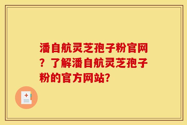 潘自航灵芝孢子粉官网？了解潘自航灵芝孢子粉的官方网站？