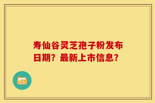 寿仙谷灵芝孢子粉发布日期?新上市信息? 寿仙谷灵芝孢子粉发布日期?新上市信息?