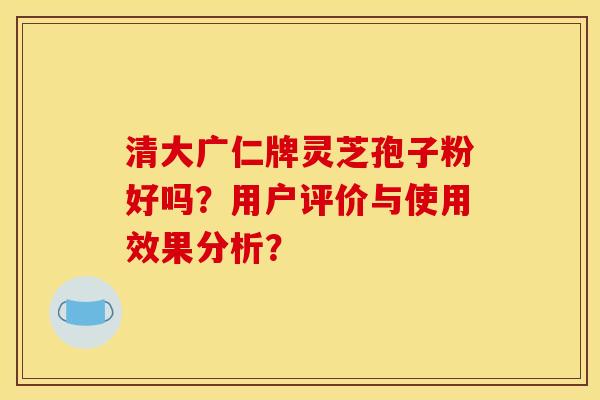 清大广仁牌灵芝孢子粉好吗?用户评价与使用效果分析? 清大广仁牌灵芝孢子粉好吗?用户评价与使用效果分析?