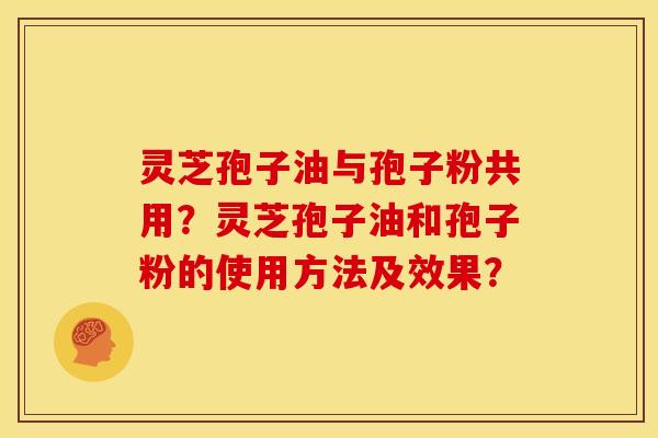 灵芝孢子油与孢子粉共用?灵芝孢子油和孢子粉的使用方法及效果? 灵芝孢子油与孢子粉共用?灵芝孢子油和孢子粉的使用方法及效果?